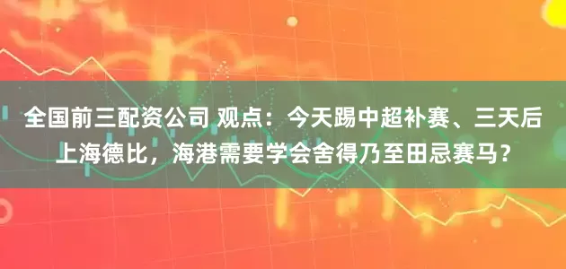 全国前三配资公司 观点：今天踢中超补赛、三天后上海德比，海港需要学会舍得乃至田忌赛马？