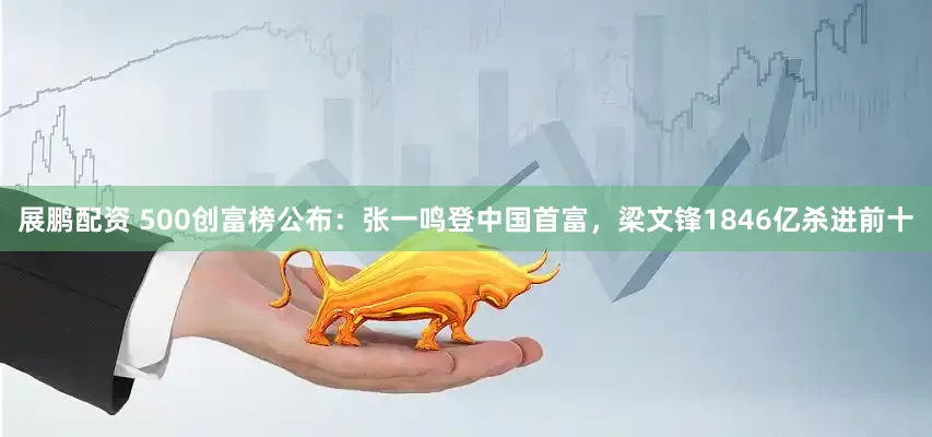 展鹏配资 500创富榜公布：张一鸣登中国首富，梁文锋1846亿杀进前十