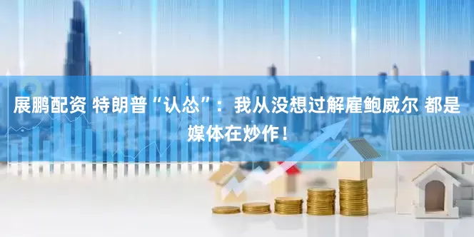 展鹏配资 特朗普“认怂”：我从没想过解雇鲍威尔 都是媒体在炒作！