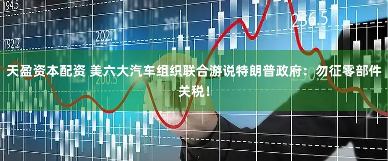 天盈资本配资 美六大汽车组织联合游说特朗普政府：勿征零部件关税！