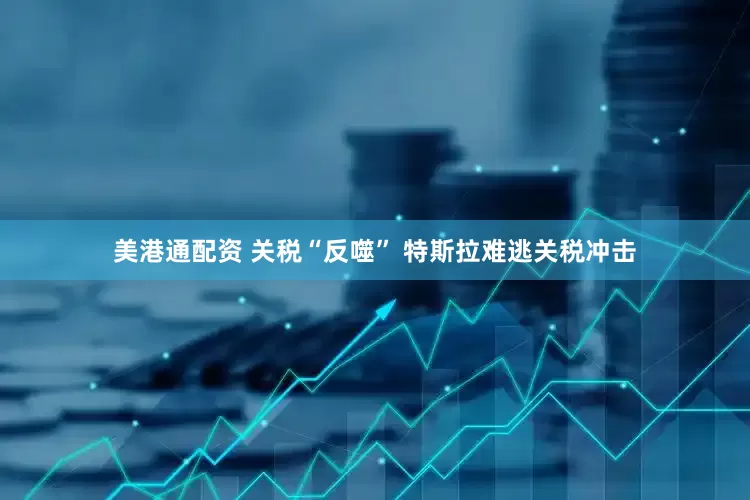 美港通配资 关税“反噬” 特斯拉难逃关税冲击