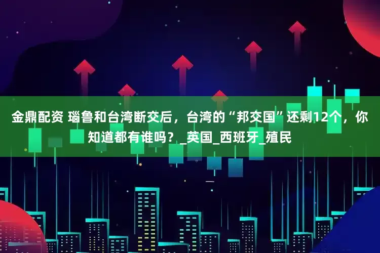 金鼎配资 瑙鲁和台湾断交后，台湾的“邦交国”还剩12个，你知道都有谁吗？_英国_西班牙_殖民