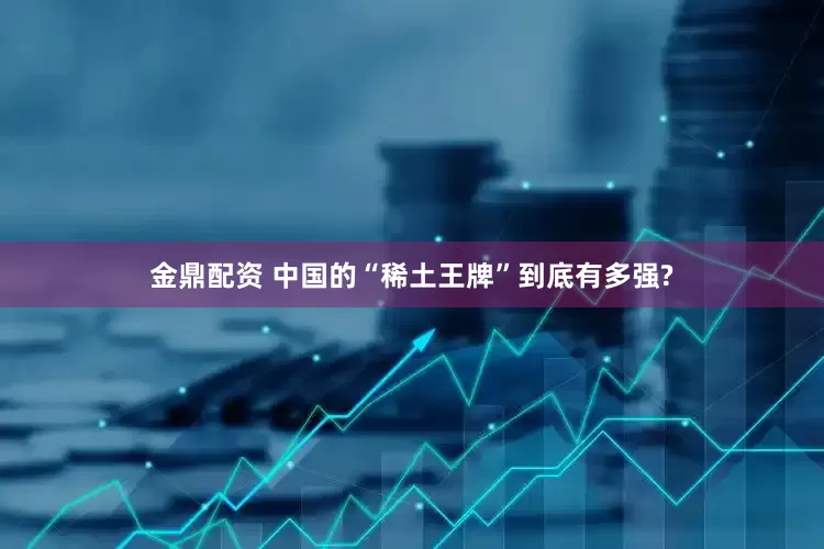 金鼎配资 中国的“稀土王牌”到底有多强?