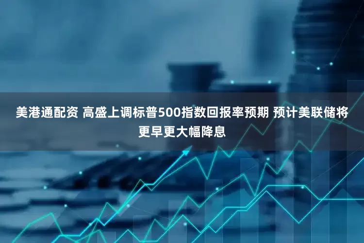 美港通配资 高盛上调标普500指数回报率预期 预计美联储将更早更大幅降息
