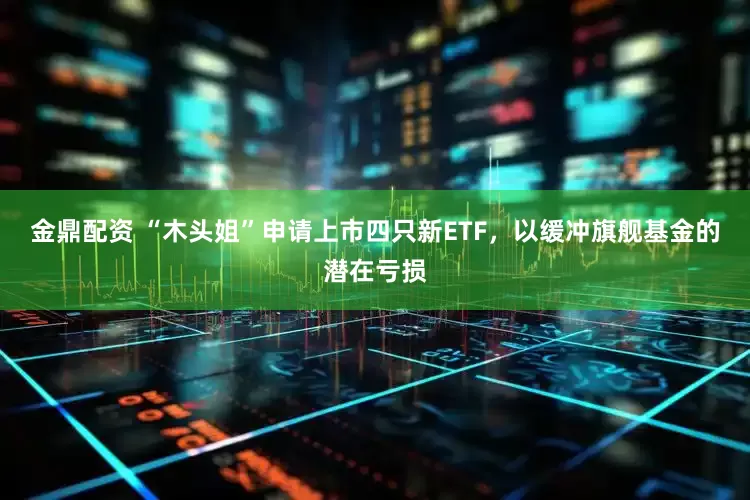金鼎配资 “木头姐”申请上市四只新ETF，以缓冲旗舰基金的潜在亏损