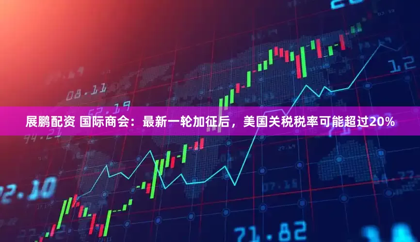 展鹏配资 国际商会：最新一轮加征后，美国关税税率可能超过20%