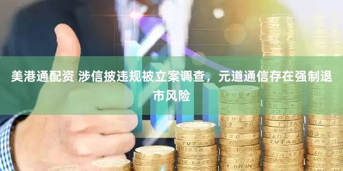 美港通配资 涉信披违规被立案调查，元道通信存在强制退市风险