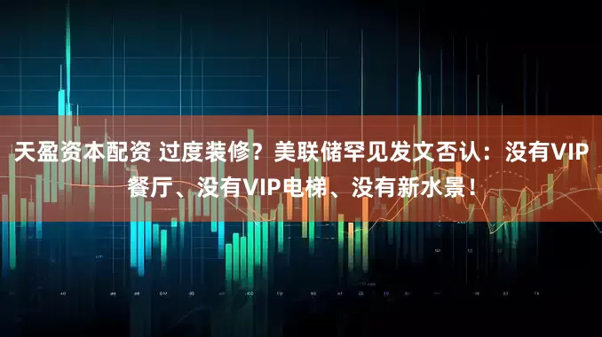 天盈资本配资 过度装修？美联储罕见发文否认：没有VIP餐厅、没有VIP电梯、没有新水景！