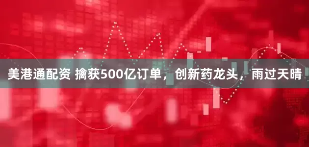 美港通配资 擒获500亿订单，创新药龙头，雨过天晴
