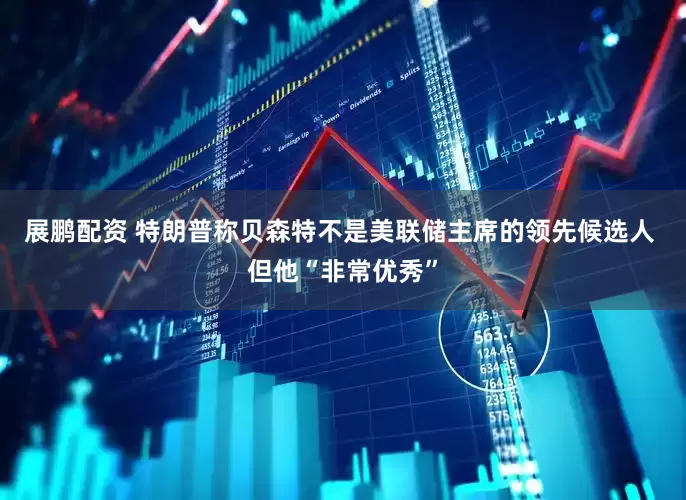 展鹏配资 特朗普称贝森特不是美联储主席的领先候选人 但他“非常优秀”
