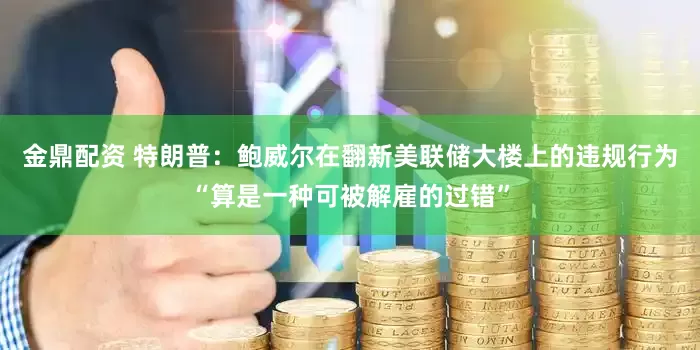 金鼎配资 特朗普：鲍威尔在翻新美联储大楼上的违规行为“算是一种可被解雇的过错”