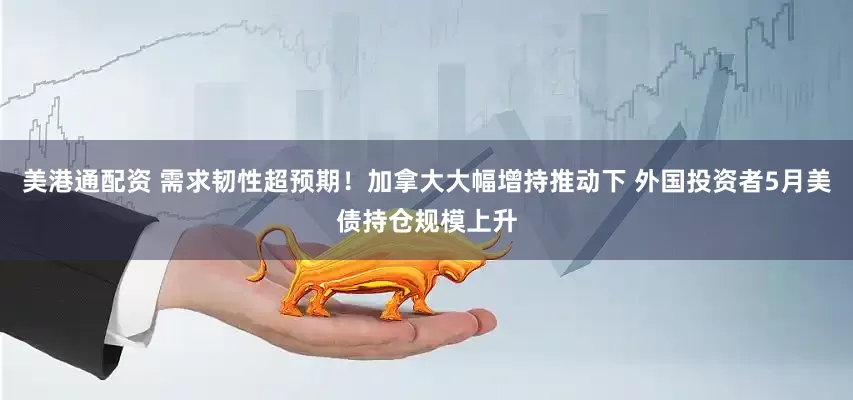 美港通配资 需求韧性超预期！加拿大大幅增持推动下 外国投资者5月美债持仓规模上升