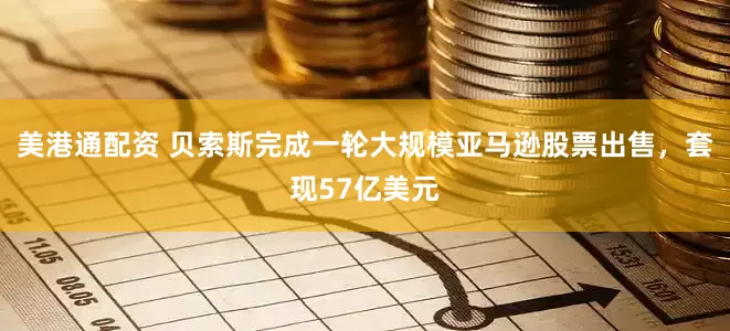 美港通配资 贝索斯完成一轮大规模亚马逊股票出售，套现57亿美元