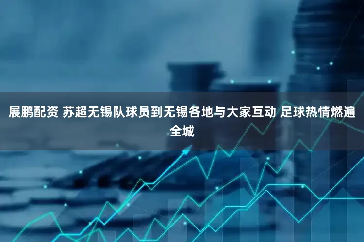 展鹏配资 苏超无锡队球员到无锡各地与大家互动 足球热情燃遍全城