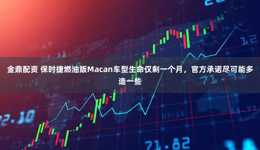 金鼎配资 保时捷燃油版Macan车型生命仅剩一个月，官方承诺尽可能多造一些