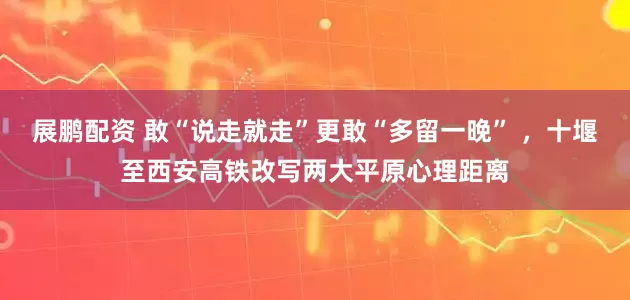 展鹏配资 敢“说走就走”更敢“多留一晚” ，十堰至西安高铁改写两大平原心理距离