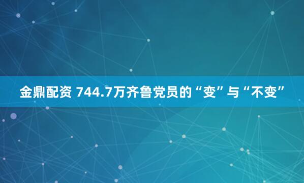 金鼎配资 744.7万齐鲁党员的“变”与“不变”