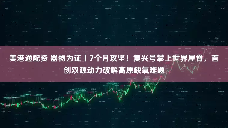 美港通配资 器物为证丨7个月攻坚！复兴号攀上世界屋脊，首创双源动力破解高原缺氧难题