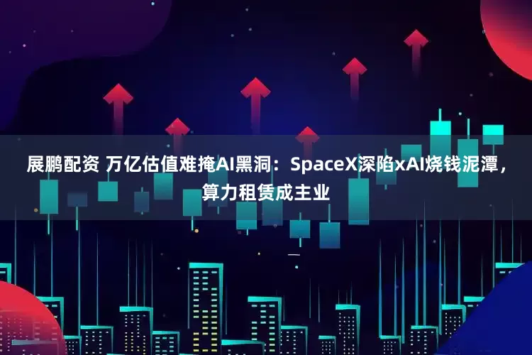 展鹏配资 万亿估值难掩AI黑洞：SpaceX深陷xAI烧钱泥潭，算力租赁成主业